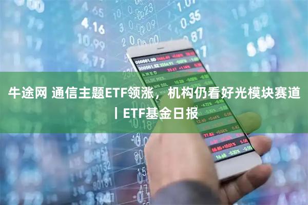 牛途网 通信主题ETF领涨，机构仍看好光模块赛道丨ETF基金日报