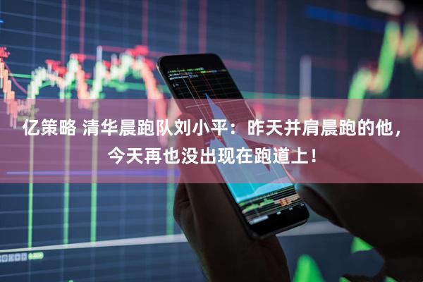 亿策略 清华晨跑队刘小平：昨天并肩晨跑的他，今天再也没出现在跑道上！