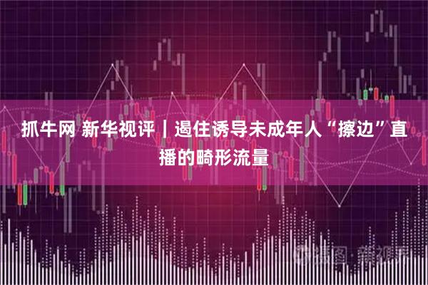 抓牛网 新华视评｜遏住诱导未成年人“擦边”直播的畸形流量