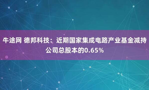 牛途网 德邦科技：近期国家集成电路产业基金减持公司总股本的0.65%