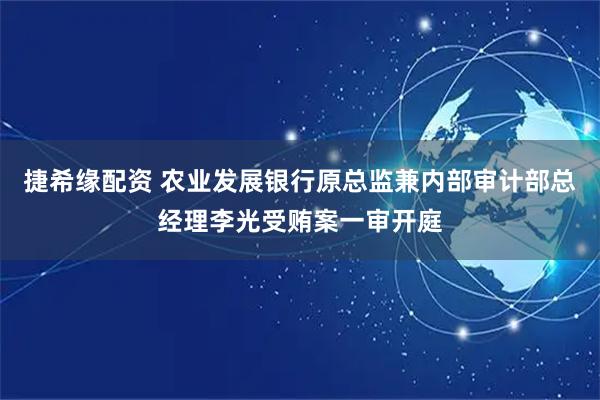 捷希缘配资 农业发展银行原总监兼内部审计部总经理李光受贿案一审开庭