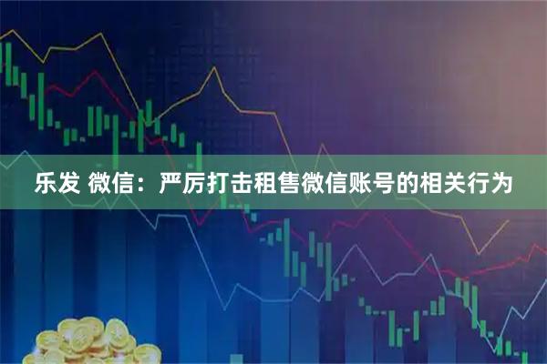 乐发 微信：严厉打击租售微信账号的相关行为