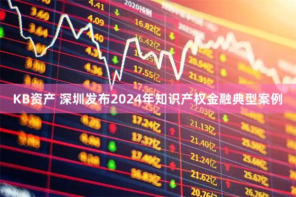 KB资产 深圳发布2024年知识产权金融典型案例