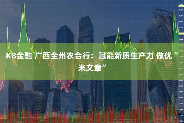K8金融 广西全州农合行：赋能新质生产力 做优“米文章”
