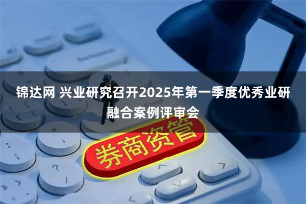 锦达网 兴业研究召开2025年第一季度优秀业研融合案例评审会
