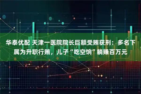 华泰优配 天津一医院院长巨额受贿获刑：多名下属为升职行贿，儿子“吃空饷”躺赚百万元