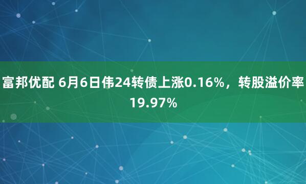 富邦优配 6月6日伟24转债上涨0.16%，转股溢价率19.97%