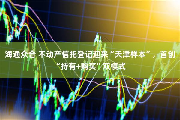 海通众合 不动产信托登记迎来“天津样本”，首创“持有+购买”双模式