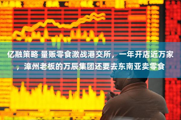 亿融策略 量贩零食激战港交所，一年开店近万家，漳州老板的万辰集团还要去东南亚卖零食