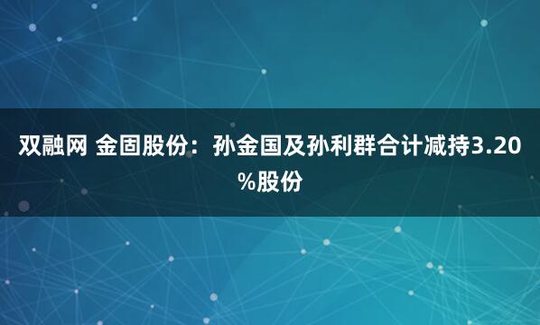 双融网 金固股份：孙金国及孙利群合计减持3.20%股份