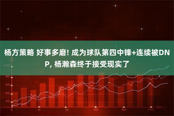 杨方策略 好事多磨! 成为球队第四中锋+连续被DNP, 杨瀚森终于接受现实了