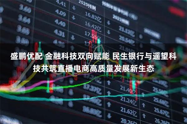 盛鹏优配 金融科技双向赋能 民生银行与遥望科技共筑直播电商高质量发展新生态