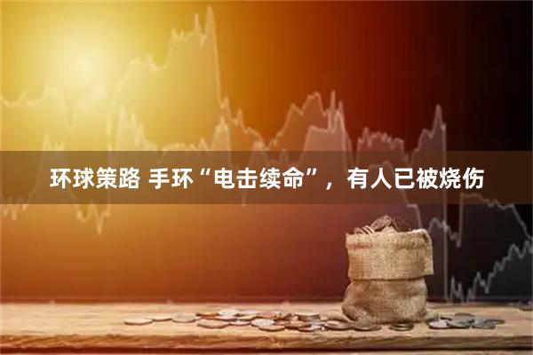 环球策路 手环“电击续命”，有人已被烧伤