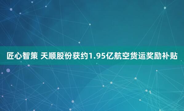 匠心智策 天顺股份获约1.95亿航空货运奖励补贴