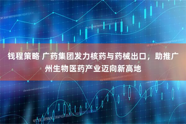钱程策略 广药集团发力核药与药械出口，助推广州生物医药产业迈向新高地