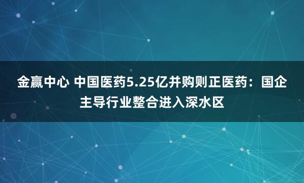 金赢中心 中国医药5.25亿并购则正医药：国企主导行业整合进入深水区