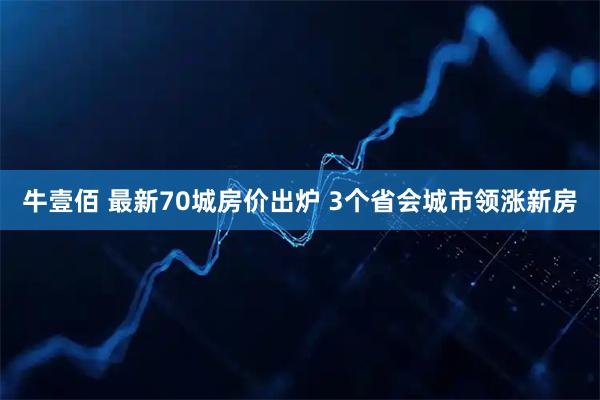 牛壹佰 最新70城房价出炉 3个省会城市领涨新房