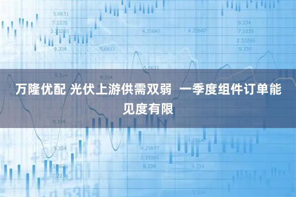 万隆优配 光伏上游供需双弱  一季度组件订单能见度有限