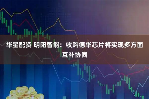 华星配资 明阳智能：收购德华芯片将实现多方面互补协同