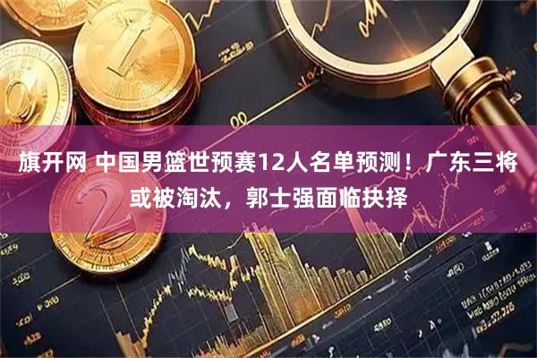 旗开网 中国男篮世预赛12人名单预测！广东三将或被淘汰，郭士强面临抉择