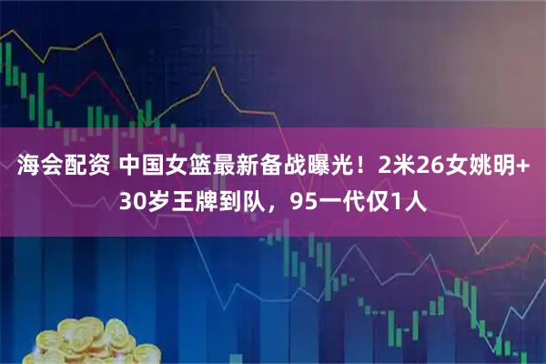 海会配资 中国女篮最新备战曝光！2米26女姚明+30岁王牌到队，95一代仅1人