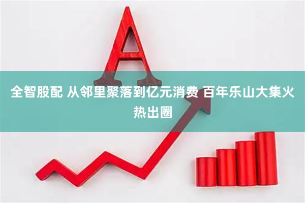 全智股配 从邻里聚落到亿元消费 百年乐山大集火热出圈