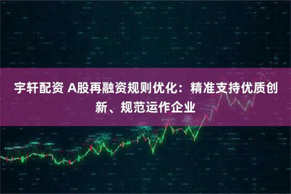 宇轩配资 A股再融资规则优化：精准支持优质创新、规范运作企业