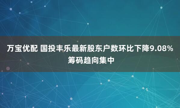 万宝优配 国投丰乐最新股东户数环比下降9.08% 筹码趋向集中