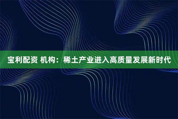 宝利配资 机构：稀土产业进入高质量发展新时代