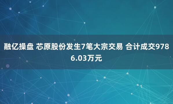 融亿操盘 芯原股份发生7笔大宗交易 合计成交9786.03万元