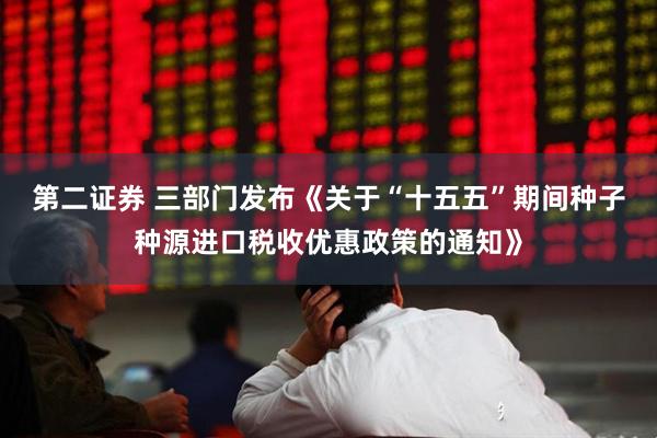 第二证券 三部门发布《关于“十五五”期间种子种源进口税收优惠政策的通知》