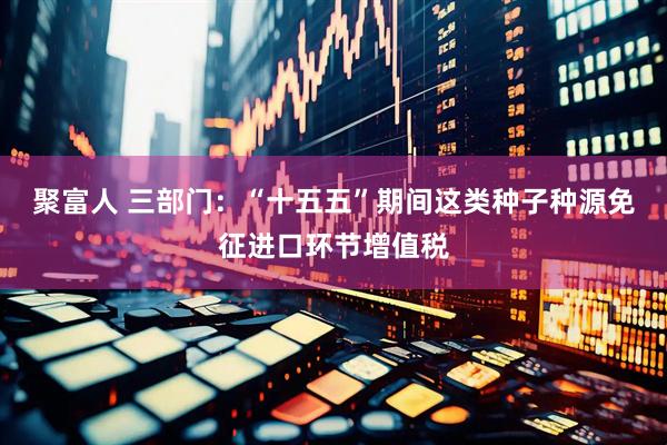 聚富人 三部门：“十五五”期间这类种子种源免征进口环节增值税