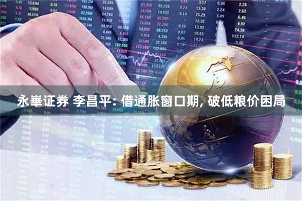 永崋证券 李昌平: 借通胀窗口期, 破低粮价困局