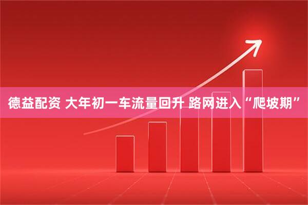 德益配资 大年初一车流量回升 路网进入“爬坡期”