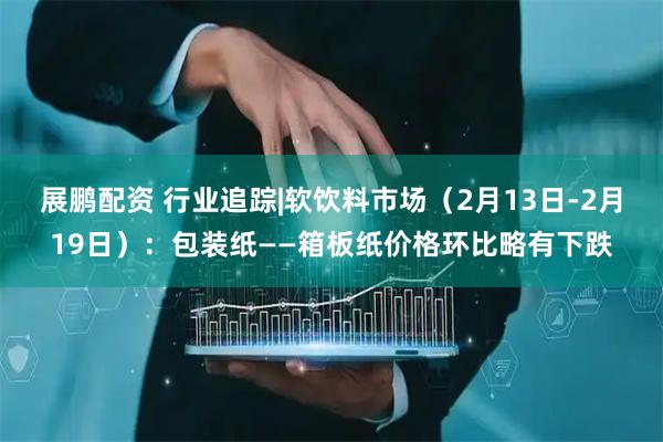 展鹏配资 行业追踪|软饮料市场（2月13日-2月19日）：包装纸——箱板纸价格环比略有下跌