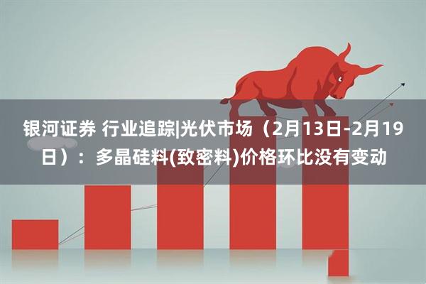 银河证券 行业追踪|光伏市场（2月13日-2月19日）：多晶硅料(致密料)价格环比没有变动