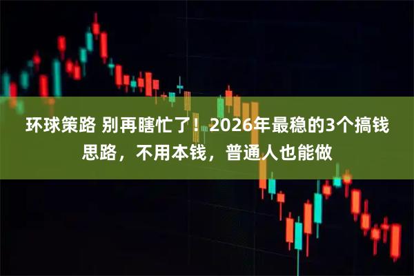 环球策路 别再瞎忙了！2026年最稳的3个搞钱思路，不用本钱，普通人也能做