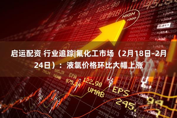 启运配资 行业追踪|氟化工市场（2月18日-2月24日）：液氯价格环比大幅上涨
