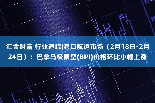 汇金财富 行业追踪|港口航运市场（2月18日-2月24日）：巴拿马极限型(BPI)价格环比小幅上涨