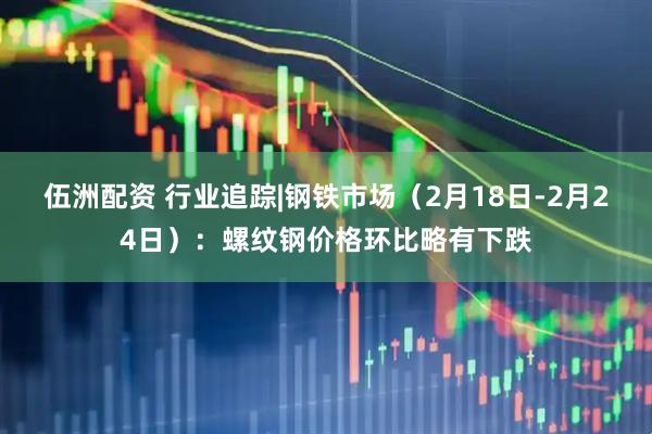 伍洲配资 行业追踪|钢铁市场（2月18日-2月24日）：螺纹钢价格环比略有下跌