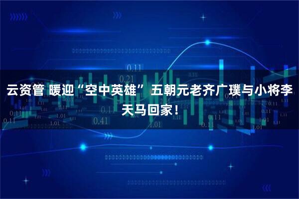 云资管 暖迎“空中英雄” 五朝元老齐广璞与小将李天马回家！