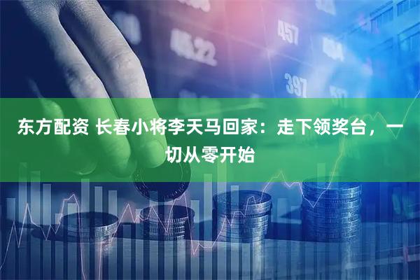 东方配资 长春小将李天马回家：走下领奖台，一切从零开始