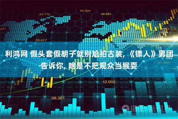 利鸿网 假头套假胡子就别尬拍古装, 《镖人》男团告诉你, 啥是不把观众当猴耍
