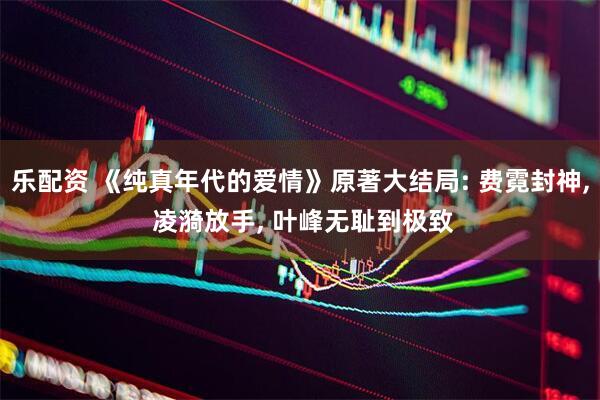 乐配资 《纯真年代的爱情》原著大结局: 费霓封神, 凌漪放手, 叶峰无耻到极致
