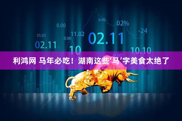 利鸿网 马年必吃！湖南这些‘马’字美食太绝了