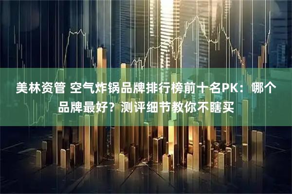 美林资管 空气炸锅品牌排行榜前十名PK：哪个品牌最好？测评细节教你不瞎买