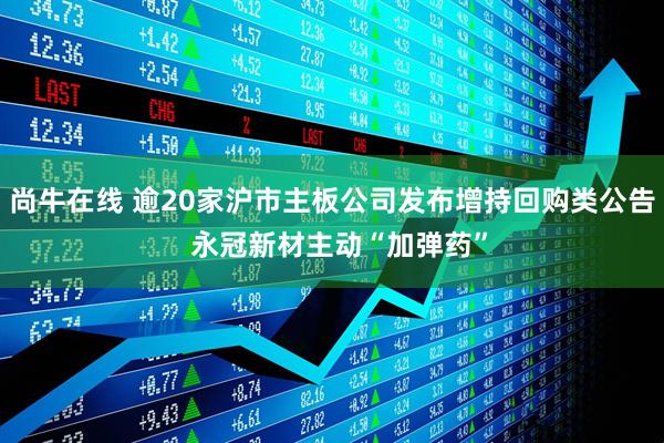 尚牛在线 逾20家沪市主板公司发布增持回购类公告  永冠新材主动“加弹药”