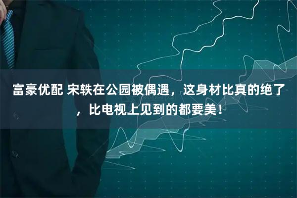 富豪优配 宋轶在公园被偶遇，这身材比真的绝了，比电视上见到的都要美！