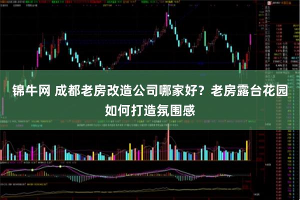 锦牛网 成都老房改造公司哪家好？老房露台花园如何打造氛围感