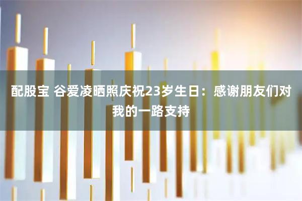 配股宝 谷爱凌晒照庆祝23岁生日：感谢朋友们对我的一路支持